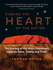 Finding the Heart of the Nation 1st Edition - The Journey of the Uluru Statement towards Voice, Treaty and TruthThomas Mayor – More InfoThis is a book for all Australians.Since the Uluru Statement from the Heart was formed in 2017, Thomas Mayor has travelled around the country to promote its vision of a better future for Indigenous Australians. He’s visited communities big and small, often with the Uluru Statement canvas rolled up in a tube under his arm.Through the story of his own journey and interviews with...